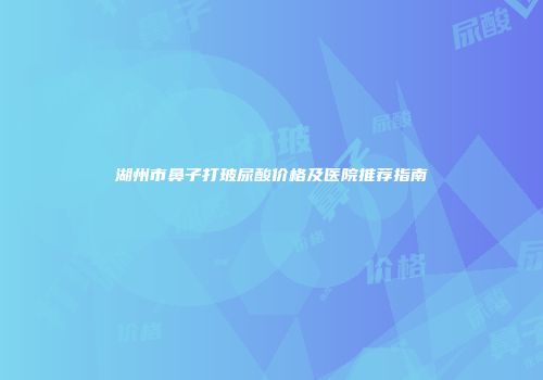 湖州市鼻子打玻尿酸价格及医院推荐指南
