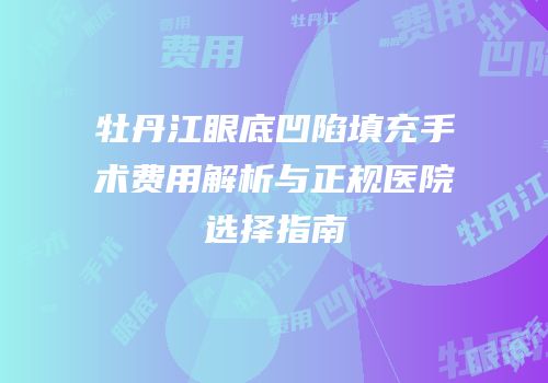 牡丹江眼底凹陷填充手术费用解析与正规医院选择指南
