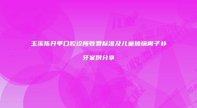 玉溪陈开甲口腔诊所收费标准及儿童玻璃离子补牙案例分享