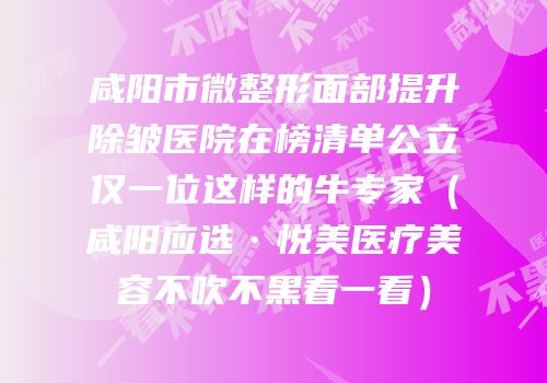 咸阳市微整形面部提升除皱医院在榜清单公立仅一位这样的牛专家（咸阳应选·悦美医疗美容不吹不黑看一看）