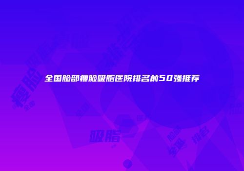 全国脸部瘦脸吸脂医院排名前50强推荐