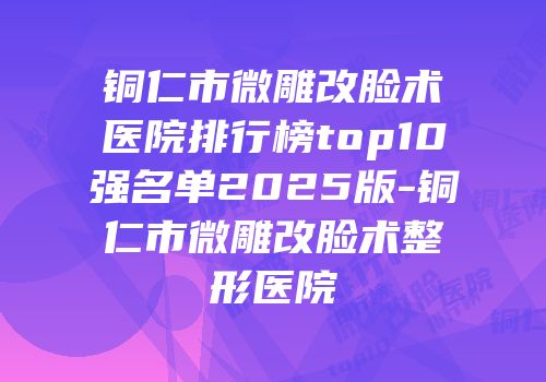 铜仁市微雕改脸术医院排行榜top10强名单2025版-铜仁市微雕改脸术整形医院