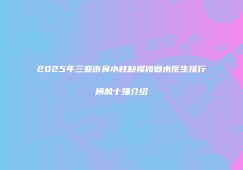 2025年三亚市鼻小柱缺损修复术医生排行榜前十强介绍