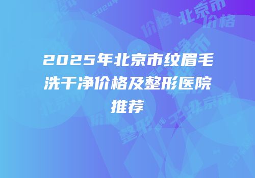2025年北京市纹眉毛洗干净价格及整形医院推荐