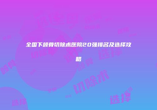 全国下颌骨切除术医院20强排名及选择攻略