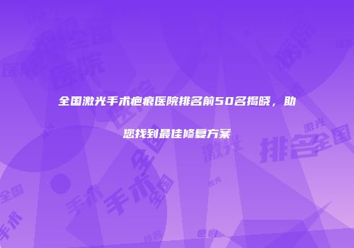 全国激光手术疤痕医院排名前50名揭晓，助您找到最佳修复方案