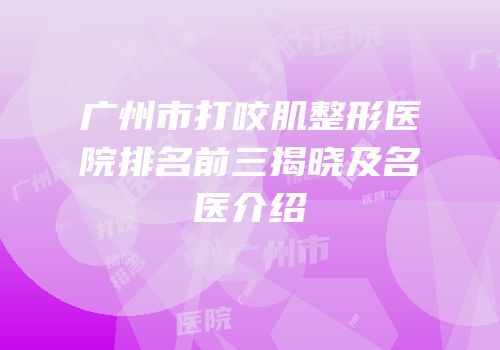 广州市打咬肌整形医院排名前三揭晓及名医介绍