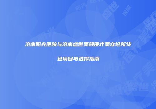 济南阳光医院与济南盛世美颜医疗美容诊所特色项目与选择指南