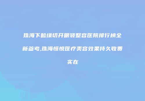 珠海下睑缘切开眼袋整容医院排行榜全新参考,珠海恒悦医疗美容效果持久收费实在