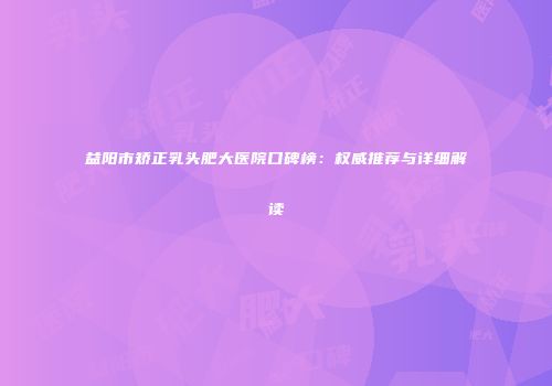 益阳市矫正乳头肥大医院口碑榜：权威推荐与详细解读