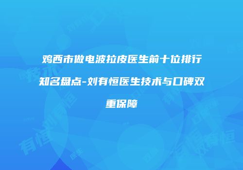 鸡西市做电波拉皮医生前十位排行知名盘点-刘有恒医生技术与口碑双重保障