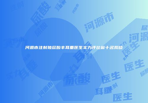 河源市注射玻尿酸丰耳垂医生实力评比前十名揭晓