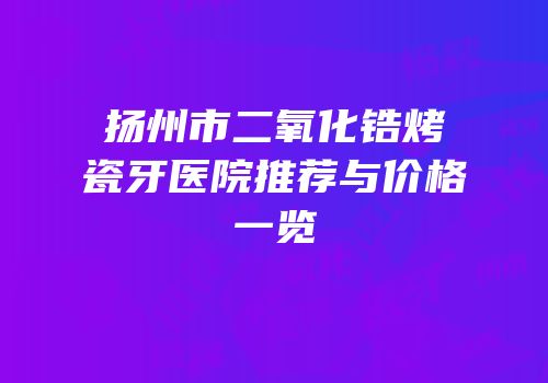 扬州市二氧化锆烤瓷牙医院推荐与价格一览