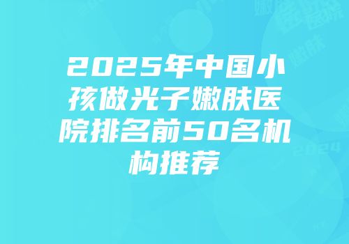 2025年中国小孩做光子嫩肤医院排名前50名机构推荐