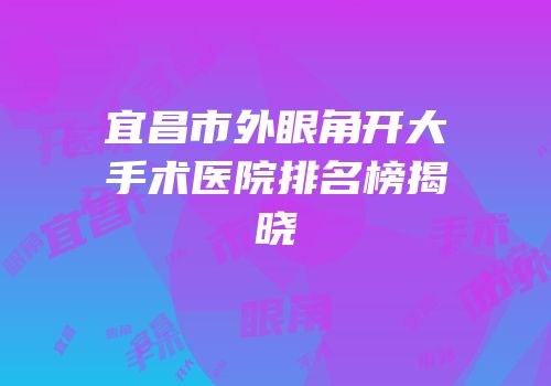 宜昌市外眼角开大手术医院排名榜揭晓