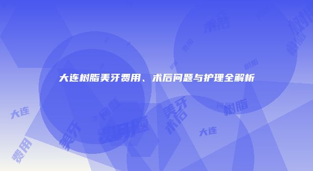 大连树脂美牙费用、术后问题与护理全解析