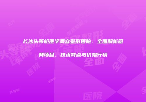 长沙头等舱医学美容整形医院：全面解析服务项目、技术特点与价格行情