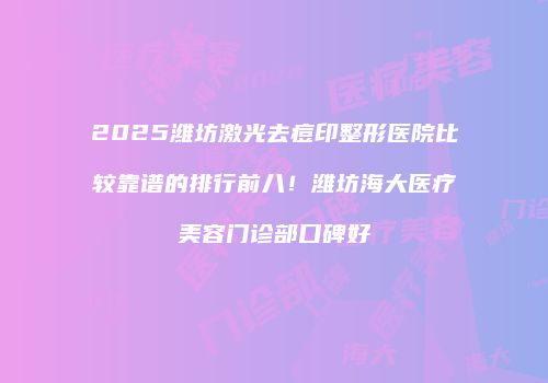 2025潍坊激光去痘印整形医院比较靠谱的排行前八！潍坊海大医疗美容门诊部口碑好