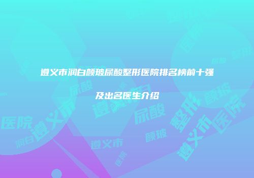 遵义市润白颜玻尿酸整形医院排名榜前十强及出名医生介绍