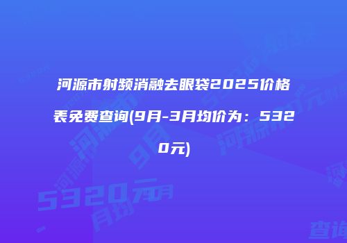 河源市射频消融去眼袋2025价格表免费查询(9月-3月均价为：5320元)