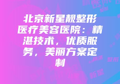 北京新星靓整形医疗美容医院：精湛技术，优质服务，美丽方案定制
