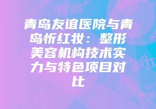 青岛友谊医院与青岛忻红妆：整形美容机构技术实力与特色项目对比