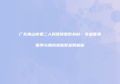 广东佛山市第二人民医院整形外科：专业医美服务与鹰钩鼻整形案例解析