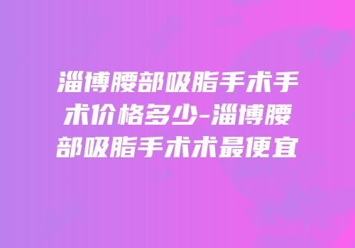淄博腰部吸脂手术手术价格多少-淄博腰部吸脂手术术最便宜