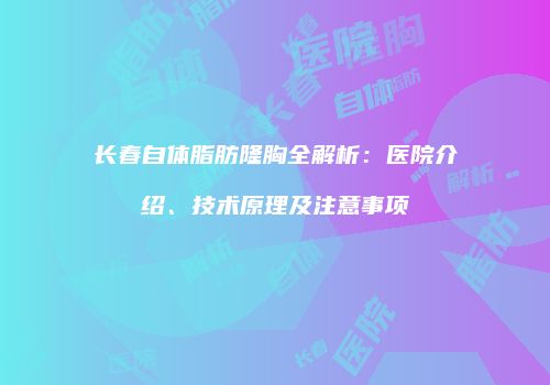 长春自体脂肪隆胸全解析：医院介绍、技术原理及注意事项