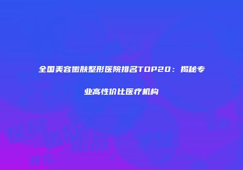 全国美容嫩肤整形医院排名TOP20：揭秘专业高性价比医疗机构