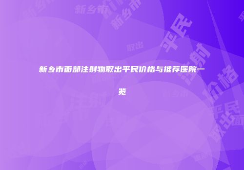 新乡市面部注射物取出平民价格与推荐医院一览