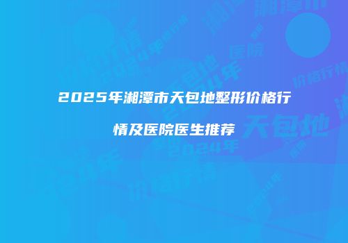 2025年湘潭市天包地整形价格行情及医院医生推荐