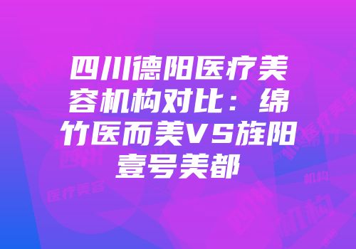 四川德阳医疗美容机构对比：绵竹医而美VS旌阳壹号美都
