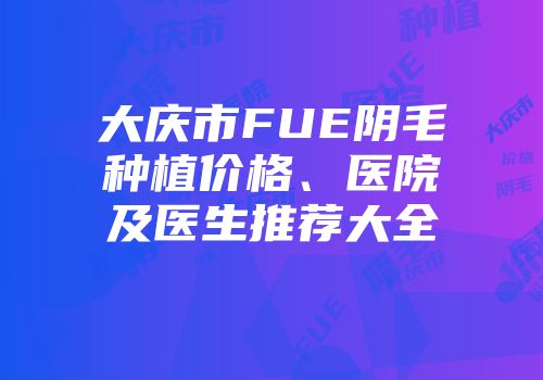 大庆市FUE阴毛种植价格、医院及医生推荐大全