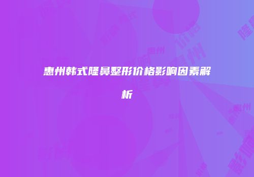 惠州韩式隆鼻整形价格影响因素解析
