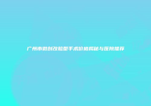 广州市微创改脸型手术价格揭秘与医院推荐