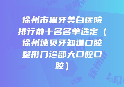 徐州市黑牙美白医院排行前十名名单选定（徐州德贝牙知道口腔整形门诊部大口腔口腔）