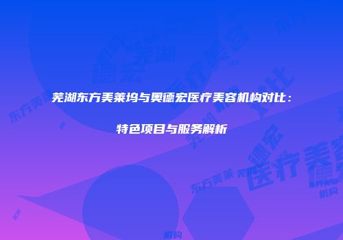 芜湖东方美莱坞与奥德宏医疗美容机构对比：特色项目与服务解析