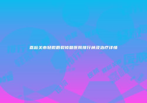 嘉峪关市轻微唇裂修复医院排行榜及治疗详情