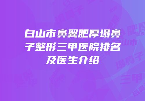 白山市鼻翼肥厚塌鼻子整形三甲医院排名及医生介绍