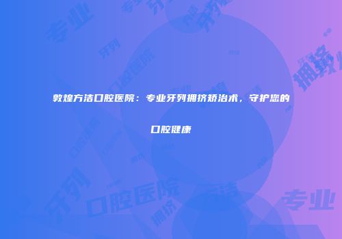 敦煌方洁口腔医院：专业牙列拥挤矫治术，守护您的口腔健康