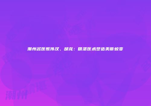 潮州名医熊伟汉、胡龙：精湛医术塑造美丽蜕变