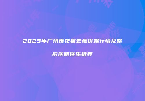 2025年广州市祛痘去疤价格行情及整形医院医生推荐