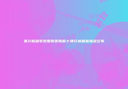 嘉兴脸部紧致整形医院前十排行榜最新排名公布