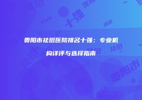 贵阳市祛斑医院排名十强：专业机构详评与选择指南