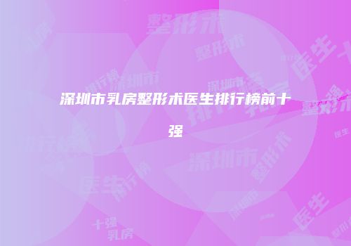 深圳市乳房整形术医生排行榜前十强