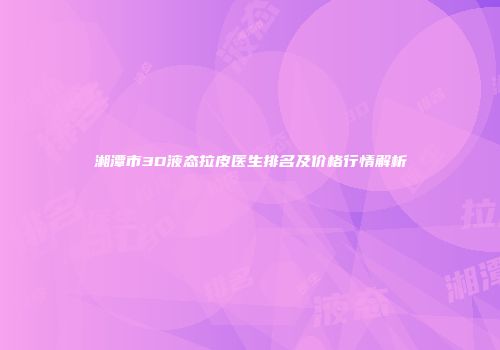湘潭市3D液态拉皮医生排名及价格行情解析