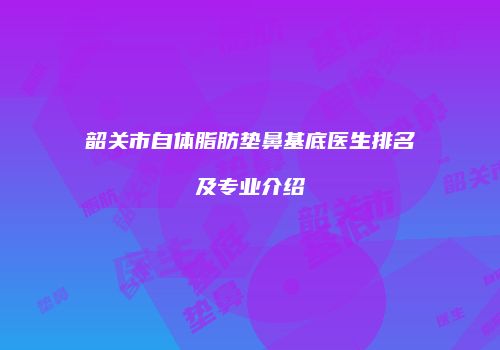 韶关市自体脂肪垫鼻基底医生排名及专业介绍