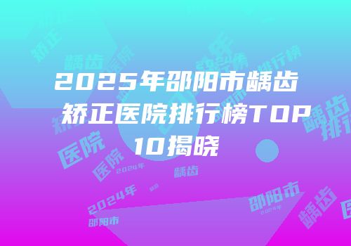 2025年邵阳市龋齿矫正医院排行榜TOP10揭晓