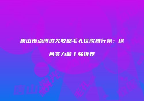 唐山市点阵激光收缩毛孔医院排行榜：综合实力前十强推荐